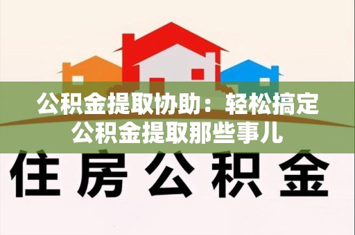 清流公积金提取协助：轻松搞定公积金提取那些事儿