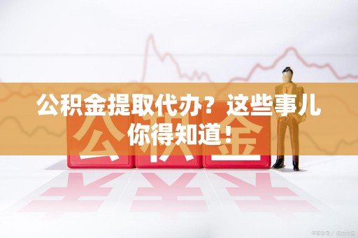 清流公积金提取代办？这些事儿你得知道！
