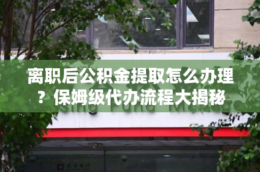 清流离职后公积金提取怎么办理？保姆级代办流程大揭秘