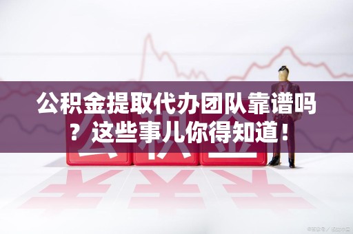 清流公积金提取代办团队靠谱吗？这些事儿你得知道！