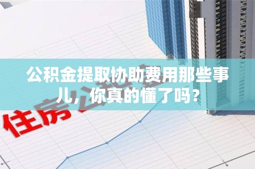 清流公积金提取协助费用那些事儿，你真的懂了吗？
