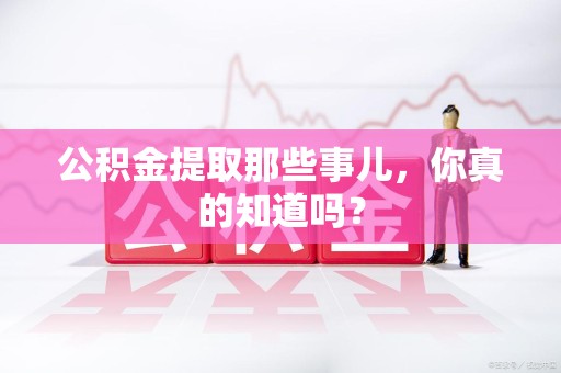 清流公积金提取那些事儿，你真的知道吗？
