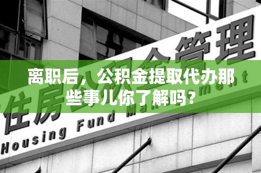 清流离职后，公积金提取代办那些事儿你了解吗？