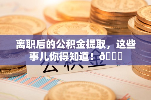 清流离职后的公积金提取,这些事儿你得知道!😎 清流离职后的公积金提取,这些事儿你得知道!😎