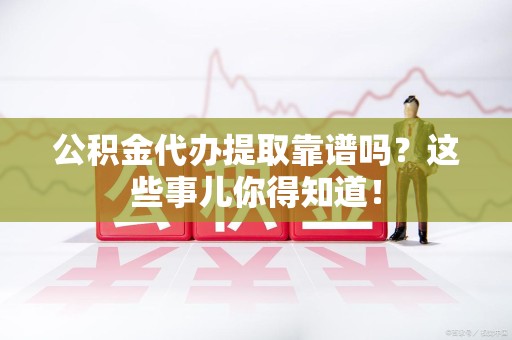 清流公积金代办提取靠谱吗?这些事儿你得知道! 清流公积金代办提取靠谱吗?这些事儿你得知道!