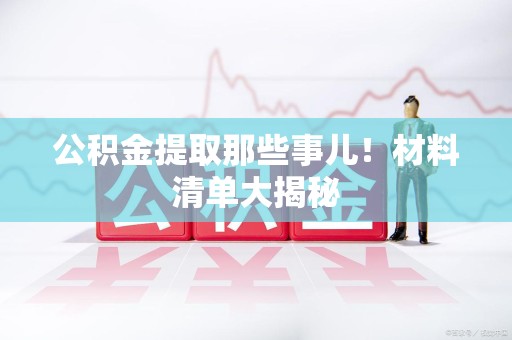清流公积金提取那些事儿！材料清单大揭秘