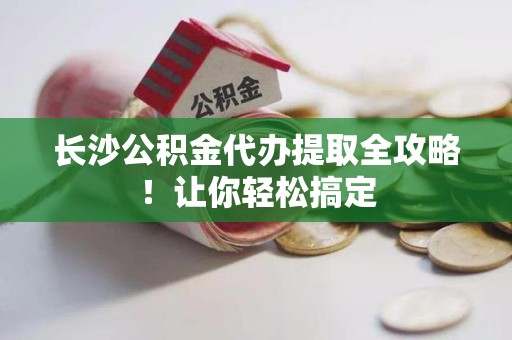 清流长沙公积金代办提取全攻略！让你轻松搞定