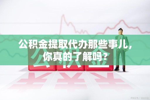 清流公积金提取代办那些事儿，你真的了解吗？