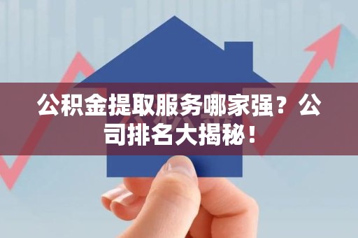 清流公积金提取服务哪家强？公司排名大揭秘！