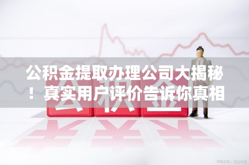 清流公积金提取办理公司大揭秘！真实用户评价告诉你真相